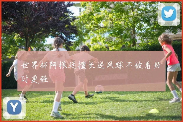 世界杯阿根廷擅长逆风球不被看好时更强