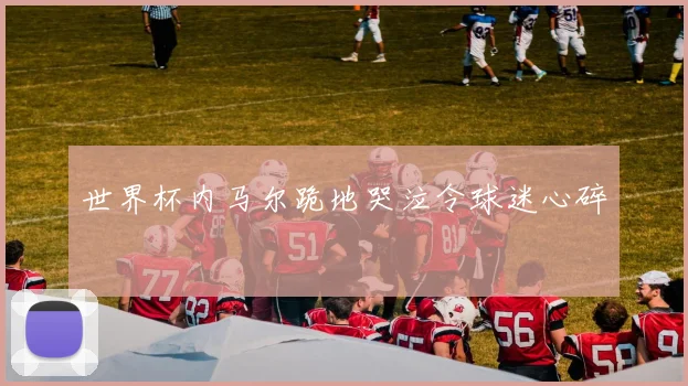 世界杯内马尔跪地哭泣令球迷心碎